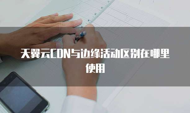 天翼云CDN与边缘活动区别在哪里使用