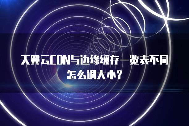 天翼云CDN与边缘缓存一览表不同怎么调大小?