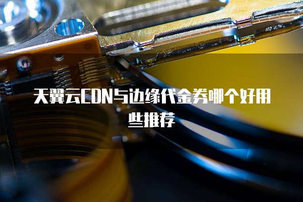 天翼云CDN与边缘代金券哪个好用些推荐
