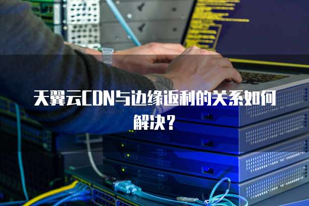 天翼云CDN与边缘返利的关系如何解决?