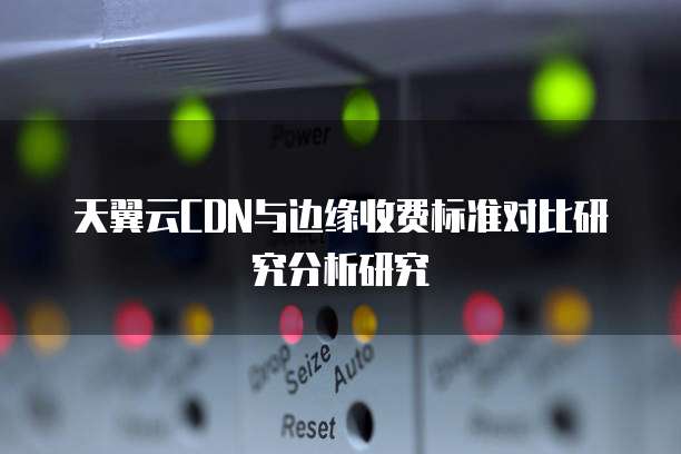 天翼云CDN与边缘收费标准对比研究分析研究