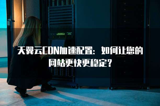 天翼云CDN加速配置:如何让您的网站更快更稳定?