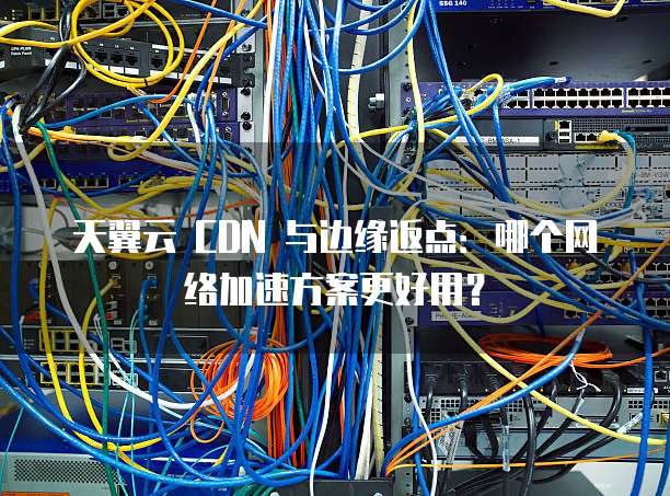 天翼云 CDN 与边缘返点:哪个网络加速方案更好用?