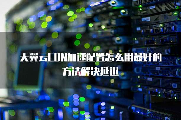 天翼云CDN加速配置怎么用最好的方法解决延迟