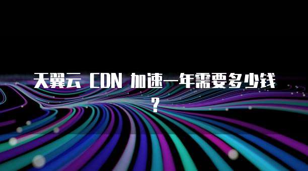 天翼云 CDN 加速一年需要多少钱?