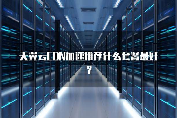 天翼云CDN加速推荐什么套餐最好?