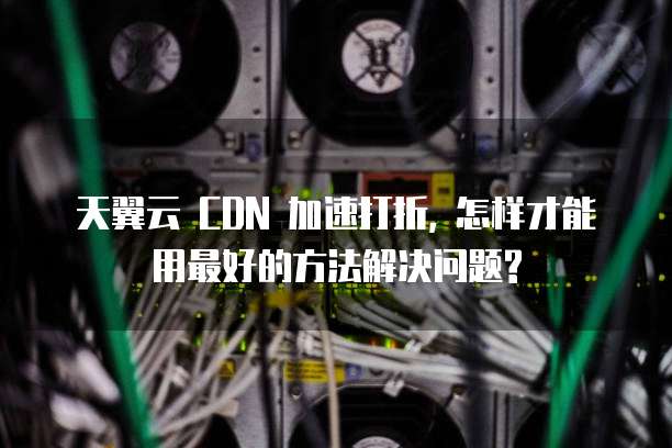 天翼云 CDN 加速打折, 怎样才能用最好的方法解决问题?