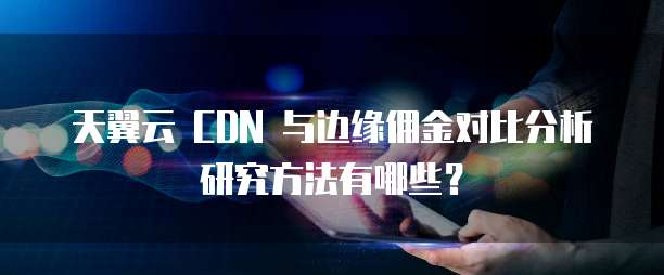 天翼云 CDN 与边缘佣金对比分析研究方法有哪些?