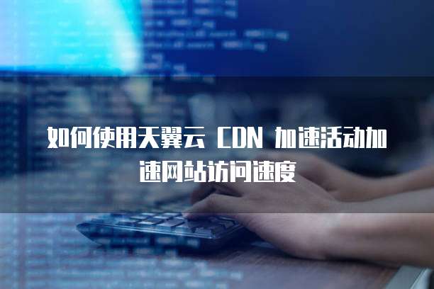 如何使用天翼云 CDN 加速活动加速网站访问速度