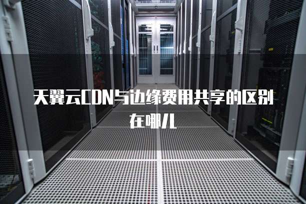 天翼云CDN与边缘费用共享的区别在哪儿