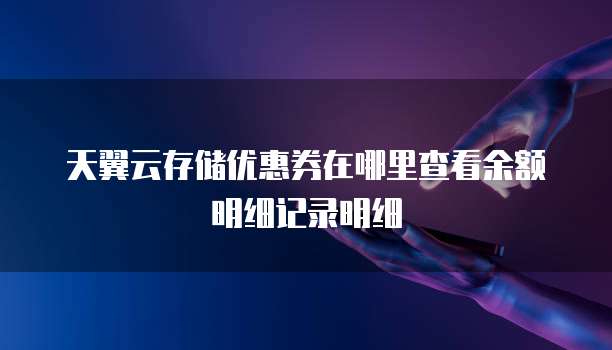 天翼云存储优惠券在哪里查看余额明细记录明细