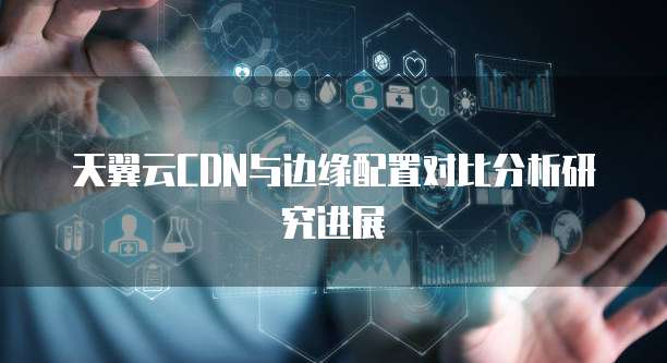天翼云CDN与边缘配置对比分析研究进展