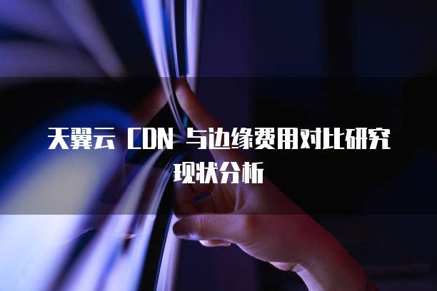 天翼云 CDN 与边缘费用对比研究现状分析
