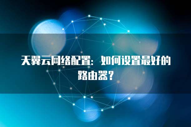 天翼云网络配置:如何设置最好的路由器?