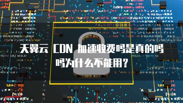 天翼云 CDN 加速收费吗是真的吗吗为什么不能用?