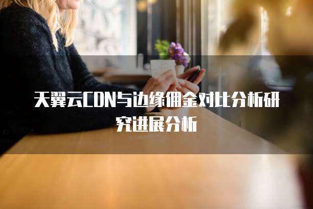 天翼云CDN与边缘佣金对比分析研究进展分析