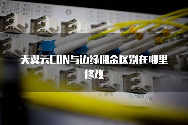 天翼云CDN与边缘佣金区别在哪里修改