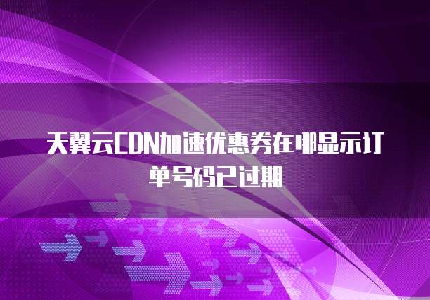 天翼云CDN加速优惠券在哪显示订单号码已过期