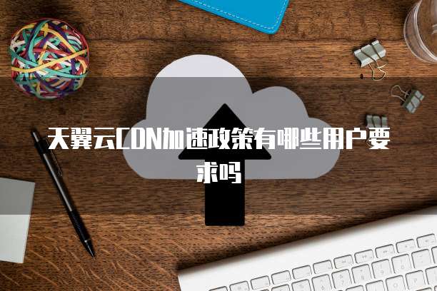 天翼云CDN加速政策有哪些用户要求吗