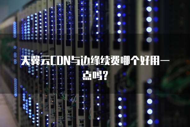 天翼云CDN与边缘续费哪个好用一点吗?