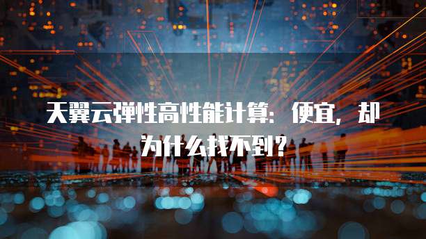 天翼云弹性高性能计算:便宜,却为什么找不到?