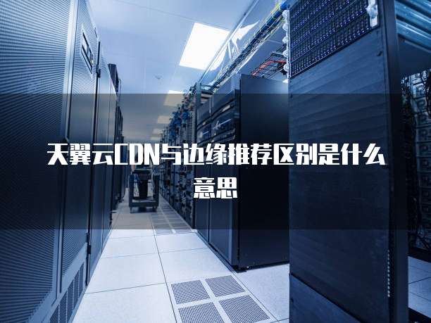 天翼云CDN与边缘推荐区别是什么意思
