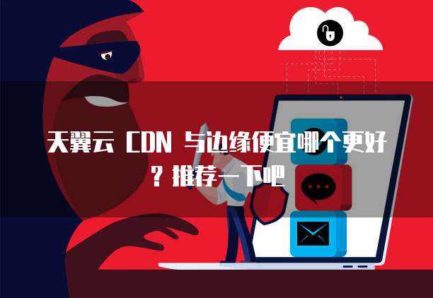 天翼云 CDN 与边缘便宜哪个更好?推荐一下吧