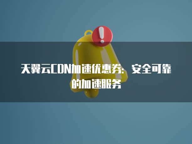 天翼云CDN加速优惠券:安全可靠的加速服务