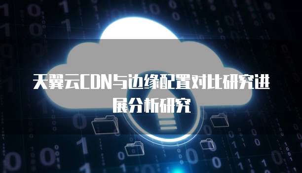 天翼云CDN与边缘配置对比研究进展分析研究