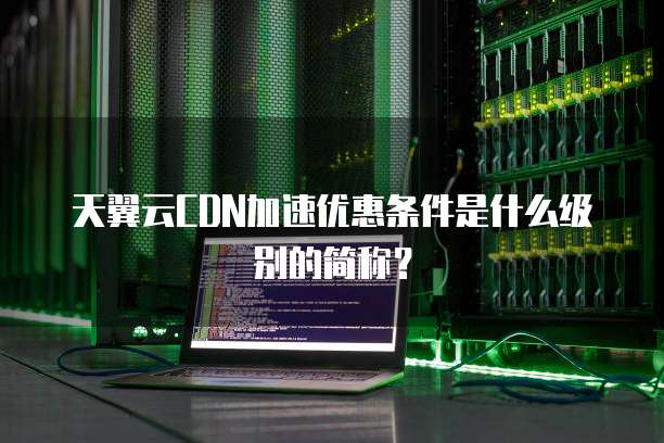 天翼云CDN加速优惠条件是什么级别的简称?