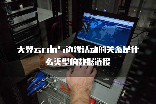 天翼云cdn与边缘活动的关系是什么类型的数据链接