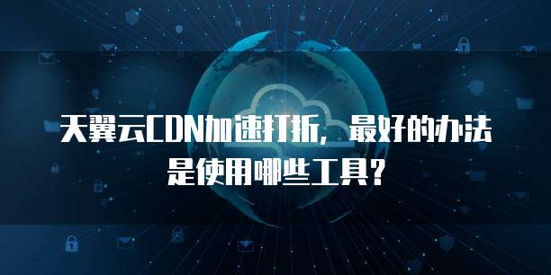 天翼云CDN加速打折,最好的办法是使用哪些工具?