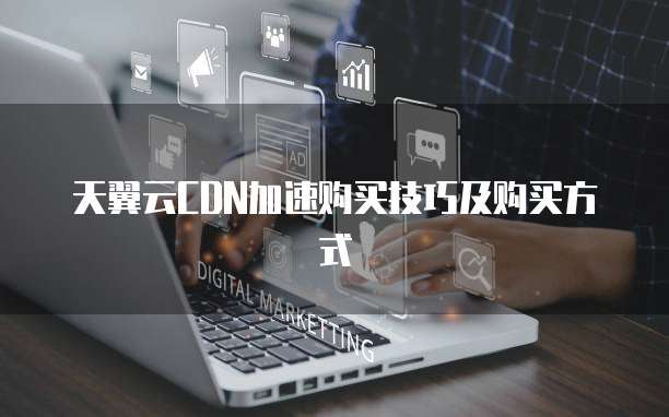 天翼云CDN加速购买技巧及购买方式
