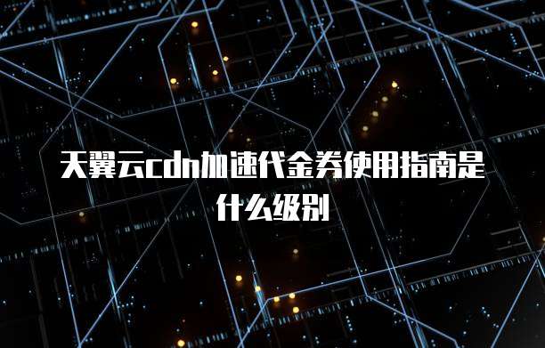 天翼云cdn加速代金券使用指南是什么级别
