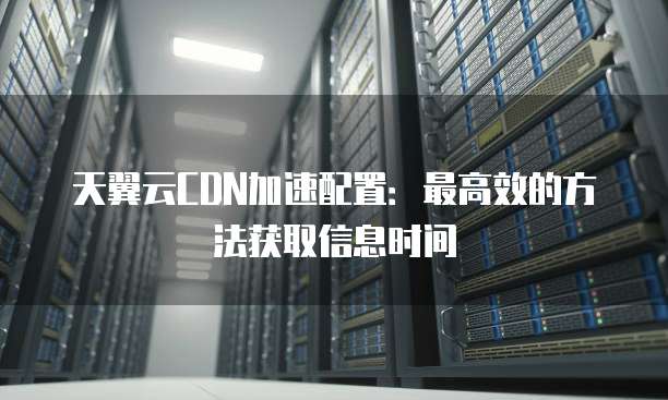 天翼云CDN加速配置：最高效的方法获取信息时间