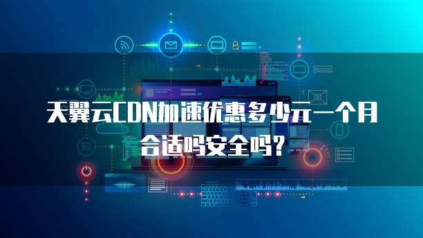 天翼云CDN加速优惠多少元一个月合适吗安全吗?
