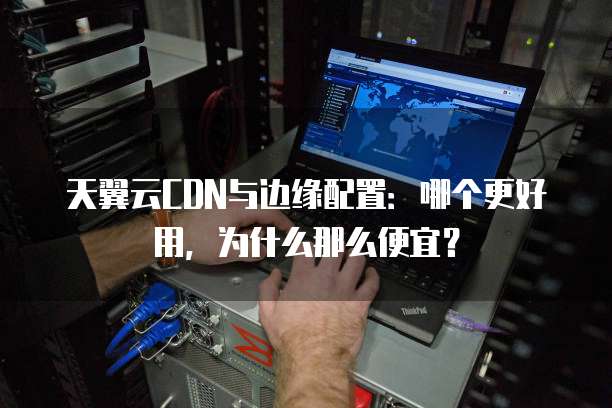 天翼云CDN与边缘配置:哪个更好用,为什么那么便宜?