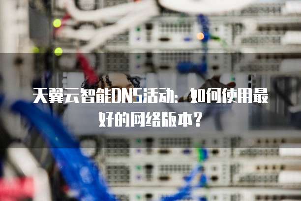 天翼云智能DNS活动：如何使用最好的网络版本？