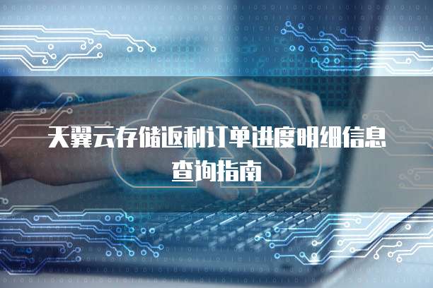 天翼云存储返利订单进度明细信息查询指南