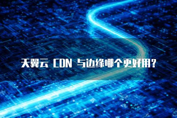 天翼云 CDN 与边缘哪个更好用?