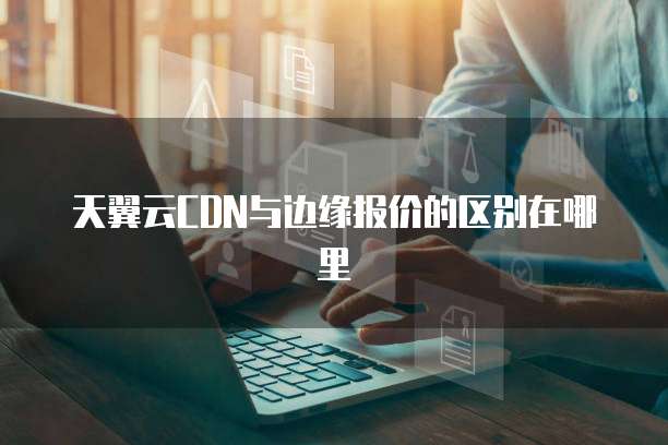 天翼云CDN与边缘报价的区别在哪里