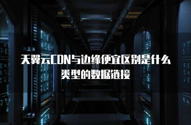 天翼云CDN与边缘便宜区别是什么类型的数据链接