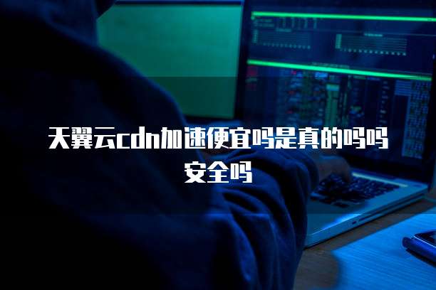 天翼云cdn加速便宜吗是真的吗吗安全吗