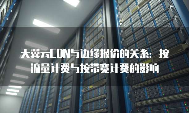 天翼云CDN与边缘报价的关系：按流量计费与按带宽计费的影响