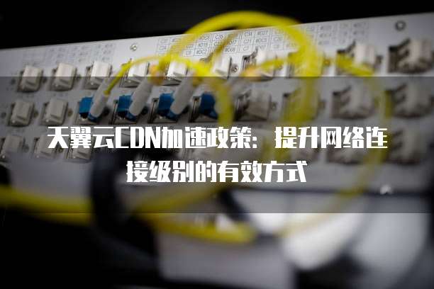 天翼云CDN加速政策：提升网络连接级别的有效方式