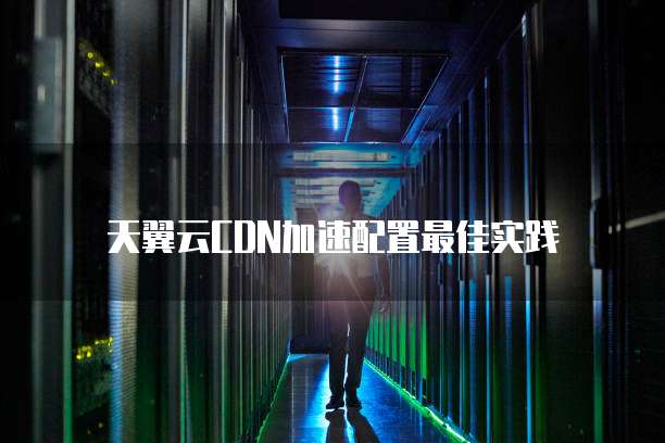 天翼云CDN加速配置最佳实践
