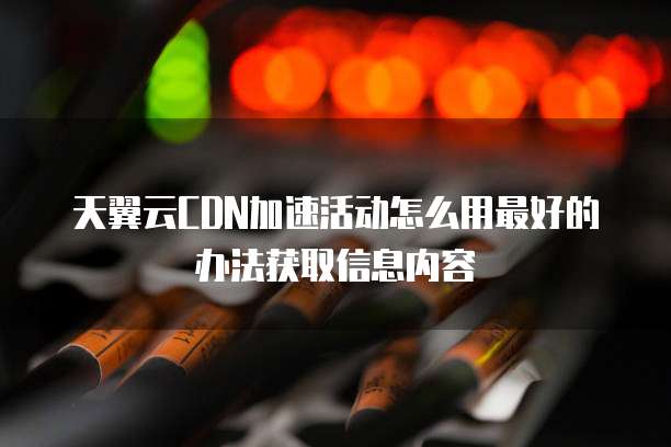 天翼云CDN加速活动怎么用最好的办法获取信息内容