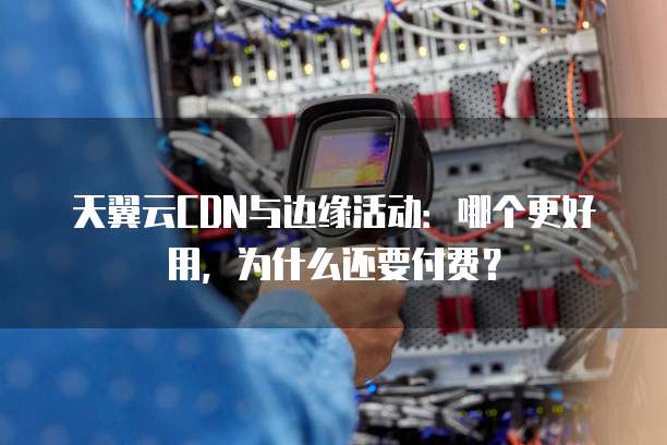 天翼云CDN与边缘活动:哪个更好用,为什么还要付费?