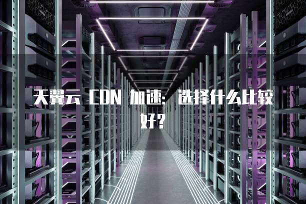 天翼云 CDN 加速:选择什么比较好?