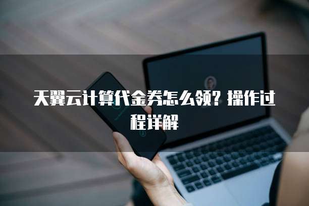 天翼云计算代金券怎么领?操作过程详解